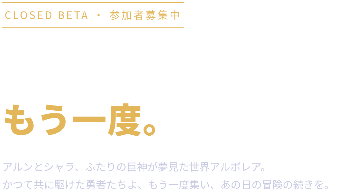 CLOSED BETA・参加者募集中。巨神が見る夢の中へ、もう一度。アルンとシャラ、ふたりの巨神が夢見た世界アルボレア。かつて共に駆けた勇者たちよ、もう一度集い、あの日の冒険の続きを。