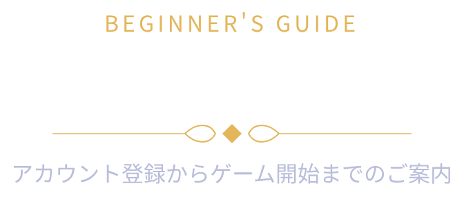 BEGINNER'S GUIDE 初めての方へ アカウント登録からゲーム開始までのご案内